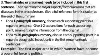 3.Themainideaorargumentneedstobeincludedinthisfirst
sentence. Thenmentionthemajoraspects/factors/reasonsthatare
discussedinthearticle/lecture. Giveafullreferenceforthiscitationat
theendofthesummary.
• Fora1-paragraphsummary,discusseachsupportingpointina
separatesentence. Give1-2explanationsforeachsupporting
point,summarizingtheinformationfromtheoriginal.
• Foramulti-paragraphsummary,discusseachsupportingpointina
separateparagraph. Introduceitinthefirstsentence(topic
sentence).
Example: The first major area in which women have become
a powerful force is politics. 32
 