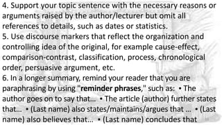 4. Support your topic sentence with the necessary reasons or
arguments raised by the author/lecturer but omit all
references to details, such as dates or statistics.
5. Use discourse markers that reflect the organization and
controlling idea of the original, for example cause-effect,
comparison-contrast, classification, process, chronological
order, persuasive argument, etc.
6. In a longer summary, remind your reader that you are
paraphrasing by using "reminder phrases," such as:  The
author goes on to say that…  The article (author) further states
that…  (Last name) also states/maintains/argues that …  (Last
name) also believes that…  (Last name) concludes that 33
 