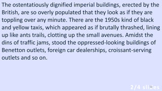 The ostentatiously dignified imperial buildings, erected by the
British, are so overly populated that they look as if they are
toppling over any minute. There are the 1950s kind of black
and yellow taxis, which appeared as if brutally thrashed, lining
up like ants trails, clotting up the small avenues. Amidst the
dins of traffic jams, stood the oppressed-looking buildings of
Benetton outlets, foreign car dealerships, croissant-serving
outlets and so on.
2/4 slides38
 