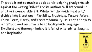 This title is not so much a book as it is a daring grudge match
against the writing “Bible” and its authors William Strunk Jr.
and the incomparable E.B. White. Written with great wit /
divided into 8 sections—Flexibility, Freshness, Texture, Word,
Force, Form, Clarity, and Contemporaneity . It is not a “how to
write” book—it assumes a basic facility with language.
Excellent and thorough index. It is full of wise advice, laughs,
and inspiration.
4
 