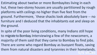 Estimating about twelve or more Bombayites living in each
hut, these two-storey houses are usually partitioned by rough
platforms with ceilings no higher than five feet from the
ground. Furthermore, `these shacks look absolutely bare -- no
furniture and I deduced that the inhabitants eat and sleep on
the ground.
In spite of the poor living conditions, many Indians still hope
to migratetoBombay.Interviewing a few of the newcomers, a
majority of them said that they came to Bombay to find jobs.
There are some who regard Bombay as buoyant floats, saving
them from natural disasters and tyrannies in their homelands.
5/5 slides40
 