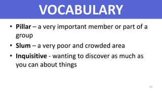 • Pillar – a very important member or part of a
group
• Slum – a very poor and crowded area
• Inquisitive - wanting to discover as much as
you can about things
VOCABULARY
43
 
