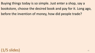 Buying things today is so simple. Just enter a shop, say a
bookstore, choose the desired book and pay for it. Long ago,
before the invention of money, how did people trade?
(1/5 slides) 45
 