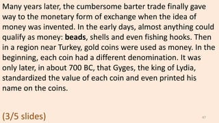 Many years later, the cumbersome barter trade finally gave
way to the monetary form of exchange when the idea of
money was invented. In the early days, almost anything could
qualify as money: beads, shells and even fishing hooks. Then
in a region near Turkey, gold coins were used as money. In the
beginning, each coin had a different denomination. It was
only later, in about 700 BC, that Gyges, the king of Lydia,
standardized the value of each coin and even printed his
name on the coins.
47(3/5 slides)
 