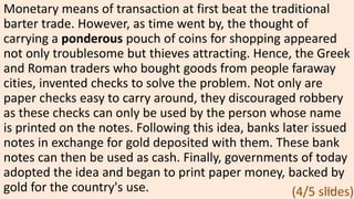 Monetary means of transaction at first beat the traditional
barter trade. However, as time went by, the thought of
carrying a ponderous pouch of coins for shopping appeared
not only troublesome but thieves attracting. Hence, the Greek
and Roman traders who bought goods from people faraway
cities, invented checks to solve the problem. Not only are
paper checks easy to carry around, they discouraged robbery
as these checks can only be used by the person whose name
is printed on the notes. Following this idea, banks later issued
notes in exchange for gold deposited with them. These bank
notes can then be used as cash. Finally, governments of today
adopted the idea and began to print paper money, backed by
gold for the country's use. 48
(4/5 slides)
 