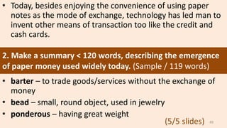• Today, besides enjoying the convenience of using paper
notes as the mode of exchange, technology has led man to
invent other means of transaction too like the credit and
cash cards.
• barter – to trade goods/services without the exchange of
money
• bead – small, round object, used in jewelry
• ponderous – having great weight
2. Make a summary < 120 words, describing the emergence
of paper money used widely today. (Sample / 119 words)
49(5/5 slides)
 