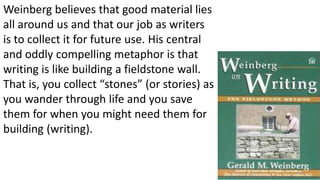 Weinberg believes that good material lies
all around us and that our job as writers
is to collect it for future use. His central
and oddly compelling metaphor is that
writing is like building a fieldstone wall.
That is, you collect “stones” (or stories) as
you wander through life and you save
them for when you might need them for
building (writing).
5
 