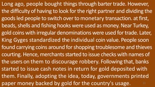 Long ago, people bought things through bartertrade. However,
the difficultyof having to look for the right partner and dividing the
goods led people to switch over to monetary transaction. at first,
beads, shells and fishing hooks were used as money. Near Turkey,
gold coins with irregulardenominations were used for trade. Later,
King Gyges standardized the individual coin value. People soon
found carrying coins around for shopping troublesome and thieves
courting. Hence, merchants started to issue checks with names of
the users on them to discourage robbery. Following that, banks
started to issue cash notes in return for gold deposited with
them. Finally, adopting the idea, today, governments printed
paper money backed by gold for the country's usage. 51
 