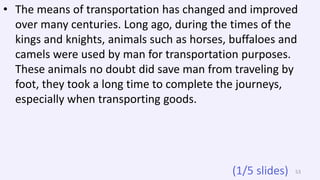 • The means of transportation has changed and improved
over many centuries. Long ago, during the times of the
kings and knights, animals such as horses, buffaloes and
camels were used by man for transportation purposes.
These animals no doubt did save man from traveling by
foot, they took a long time to complete the journeys,
especially when transporting goods.
53(1/5 slides)
 