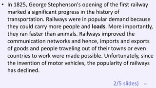 • In 1825, George Stephenson's opening of the first railway
marked a significant progress in the history of
transportation. Railways were in popular demand because
they could carry more people and loads. More importantly,
they ran faster than animals. Railways improved the
communication networks and hence, imports and exports
of goods and people traveling out of their towns or even
countries to work were made possible. Unfortunately, since
the invention of motor vehicles, the popularity of railways
has declined.
542/5 slides)
 