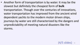 • Another form of transportation is by water. It may be the
slowest but definitely the cheapest form of bulk
transportation. Though over the centuries of innovations,
water transportation has improved from the ancient wind
dependent yachts to the modern motor driven ships,
journeys by water are still characterized by the dangers and
unpredictability of meeting natural disasters like the
storms.
56(4/5 slides)
 