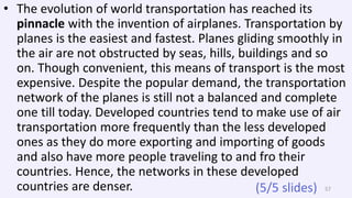 • The evolution of world transportation has reached its
pinnacle with the invention of airplanes. Transportation by
planes is the easiest and fastest. Planes gliding smoothly in
the air are not obstructed by seas, hills, buildings and so
on. Though convenient, this means of transport is the most
expensive. Despite the popular demand, the transportation
network of the planes is still not a balanced and complete
one till today. Developed countries tend to make use of air
transportation more frequently than the less developed
ones as they do more exporting and importing of goods
and also have more people traveling to and fro their
countries. Hence, the networks in these developed
countries are denser. 57(5/5 slides)
 