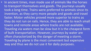 • In ancient times, man made use of animals like the horses
to transport themselves and goods. The journeys usually
took a long time. Trains were preferred to animals since its
invention, as they carry more people and goods and travel
faster. Motor vehicles proved more superior to trains as
they do not run on rails. Hence, they are able to reach small
towns and remote areas where tracks are not available.
Traveling via waters man be slow but it is the cheapest form
of bulk transportation. However, journeys by water are
often characterized by the danger of meeting a storm.
Traveling by plane is the most convenient but expensive
way and thus we do not use it for daily purposes.
60
 