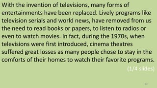 With the invention of televisions, many forms of
entertainments have been replaced. Lively programs like
television serials and world news, have removed from us
the need to read books or papers, to listen to radios or
even to watch movies. In fact, during the 1970s, when
televisions were first introduced, cinema theatres
suffered great losses as many people chose to stay in the
comforts of their homes to watch their favorite programs.
(1/4 slides)
62
 