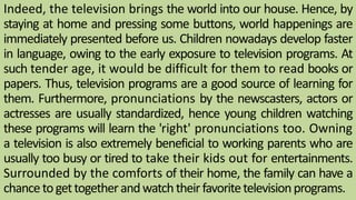 Indeed, the television brings the world into our house. Hence, by
staying at home and pressing some buttons, world happenings are
immediately presented before us. Children nowadays develop faster
in language, owing to the early exposure to television programs. At
such tender age, it would be difficult for them to read books or
papers. Thus, television programs are a good source of learning for
them. Furthermore, pronunciations by the newscasters, actors or
actresses are usually standardized, hence young children watching
these programs will learn the 'right' pronunciations too. Owning
a television is also extremely beneficial to working parents who are
usually too busy or tired to take their kids out for entertainments.
Surrounded by the comforts of their home, the family can have a
chancetogettogetherandwatchtheirfavoritetelevisionprograms.63
 