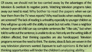 Of course, we should not be too carried away by the advantages of the
television & overlook its negative points. Watching television programs takes
awayourneedtoread.Why bother to read the papers whenwecan
hearthemfromtheTVnewsreports?Whyreadbookswhenexcitingmovies
arescreened?Thelackofreadingisunhealthyespeciallytoyoungerchildrenas
theywillgrowuponlywiththeabilitytospeakbutnotwrite.Ihaveaneighbor
whose6-year-oldchildcansaycompletesentenceslike"Ilikecats,"butwhen
toldtowriteoutthesentence,isunabletodoso.Notonlyarethewritingskillsof
children affected, their thinking capacities are also handicapped. Television
programsremovetheneedtothink.Thestories,ideas&factsarewoveninthe
way television planners wanted.Exposuretosuchopinions &thelackof
thinkingopportunitieswillhinderthechildren'sanalyzing ability.64
 