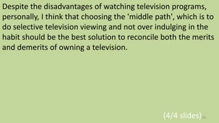 Despite the disadvantages of watching television programs,
personally, I think that choosing the 'middle path', which is to
do selective television viewing and not over indulging in the
habit should be the best solution to reconcile both the merits
and demerits of owning a television.
(4/4 slides)65
 