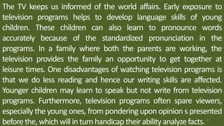 The TV keeps us informed of the world affairs. Early exposure to
television programs helps to develop language skills of young
children. These children can also learn to pronounce words
accurately because of the standardized pronunciation in the
programs. In a family where both the parents are working, the
television provides the family an opportunity to get together at
leisure times. One disadvantages of watching television programs is
that we do less reading and hence our writing skills are affected.
Younger children may learn to speak but not write from television
programs. Furthermore, television programs often spare viewers,
especially the young ones, from pondering upon opinion s presented
beforethe,whichwillinturn handicap theirabilityanalyzefacts. 67
 