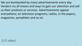 We are bombarded by many advertisements every day.
Vendors try all means and ways to gain our attention and sell
us their products or services. Advertisements appear
everywhere; on television programs, radios, in the papers,
magazines, pamphlets and so on.
(1/5 slides)
69
 