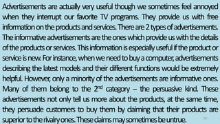 Advertisements are actually very useful though we sometimes feel annoyed
when they interrupt our favorite TV programs. They provide us with free
informationontheproductsandservices.Thereare2typesofadvertisements.
Theinformativeadvertisementsaretheoneswhichprovideuswiththedetails
oftheproductsorservices.Thisinformationisespeciallyusefuliftheproductor
serviceisnew.Forinstance,whenweneedtobuyacomputer,advertisements
describingthelatestmodelsandtheirdifferentfunctionswouldbeextremely
helpful.However,onlyaminorityoftheadvertisementsareinformativeones.
Many of them belong to the 2nd category -- the persuasive kind. These
advertisements not only tell us more about the products, at the same time,
they persuade customers to buy them by claiming that their products are
superiortotherivalryones.Theseclaimsmaysometimesbeuntrue. 70
 