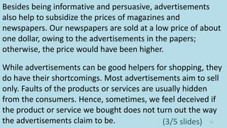 Besides being informative and persuasive, advertisements
also help to subsidize the prices of magazines and
newspapers. Our newspapers are sold at a low price of about
one dollar, owing to the advertisements in the papers;
otherwise, the price would have been higher.
While advertisements can be good helpers for shopping, they
do have their shortcomings. Most advertisements aim to sell
only. Faults of the products or services are usually hidden
from the consumers. Hence, sometimes, we feel deceived if
the product or service we bought does not turn out the way
the advertisements claim to be. 71(3/5 slides)
 