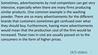 Sometimes, advertisements by rival competitors can get very
intensive, especially when there are many firms producing
similar products. One common example is the washing
powder. There are so many advertisements for the different
brands that customers sometimes get confused over what
they should buy. Furthermore, having more advertisements
would mean that the production cost of the firm would be
increased. These rises in cost are usually passed on to the
consumers in the form of higher prices.
72(4/5 slides)
 