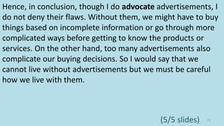 Hence, in conclusion, though I do advocate advertisements, I
do not deny their flaws. Without them, we might have to buy
things based on incomplete information or go through more
complicated ways before getting to know the products or
services. On the other hand, too many advertisements also
complicate our buying decisions. So I would say that we
cannot live without advertisements but we must be careful
how we live with them.
73(5/5 slides)
 