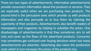 There are two types of advertisements. Informative advertisements
provide consumers information about the products or services. They
are especially useful when we are purchasing new products. The
second kind is the persuasive ones which provide us with products
information and also persuade us to buy them by claiming the
superiority of their products. Advertisements also benefit readers of
newspapers and magazines by helping to subsidize the prices. One
disadvantage of advertisements is that they sometimes aim to sell
only and cover up the flaws of the advertised products. Consumer
may sometimes get confused over buying decisions when too many
advertisements are advertise. Advertising also raises the production
costswhichinturnincreasesthepricesoftheproducts too. 75
 