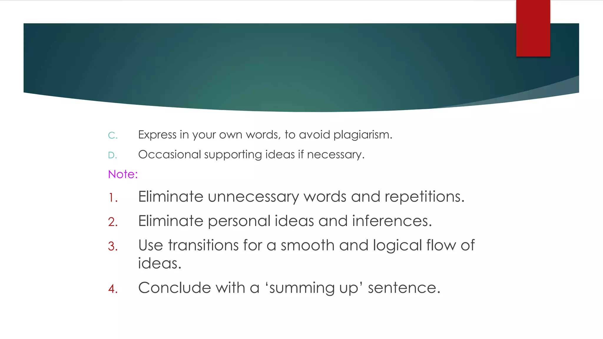 C. Express in your own words, to avoid plagiarism.
D. Occasional supporting ideas if necessary.
Note:
1. Eliminate unnecessary words and repetitions.
2. Eliminate personal ideas and inferences.
3. Use transitions for a smooth and logical flow of
ideas.
4. Conclude with a ‘summing up’ sentence.
 