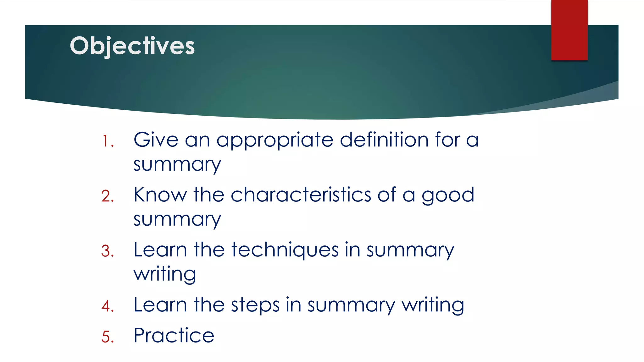 Objectives
1. Give an appropriate definition for a
summary
2. Know the characteristics of a good
summary
3. Learn the techniques in summary
writing
4. Learn the steps in summary writing
5. Practice
 