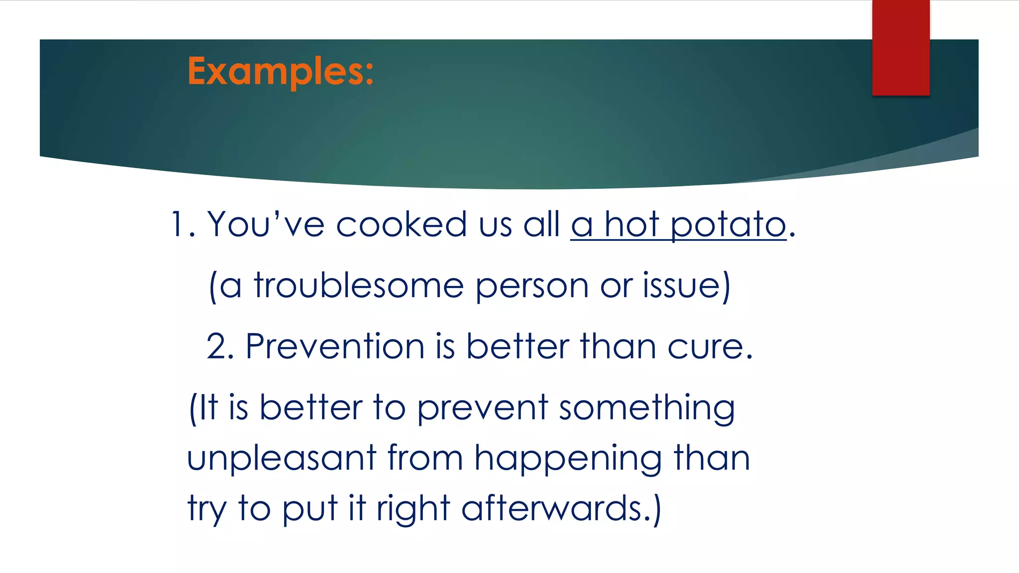 Examples:
1. You’ve cooked us all a hot potato.
(a troublesome person or issue)
2. Prevention is better than cure.
(It is better to prevent something
unpleasant from happening than
try to put it right afterwards.)
 
