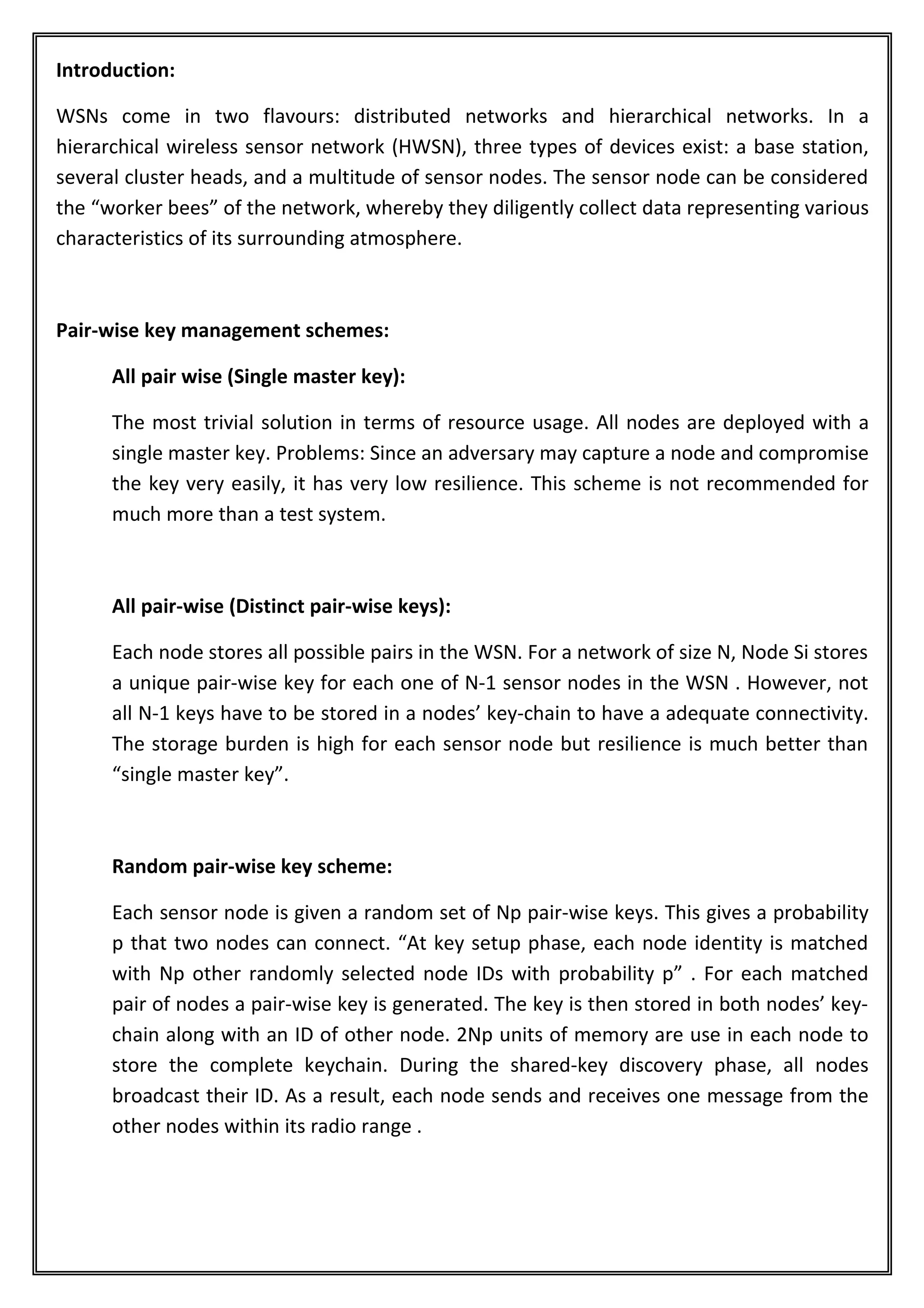 Introduction:

WSNs come in two flavours: distributed networks and hierarchical networks. In a
hierarchical wireless sensor network (HWSN), three types of devices exist: a base station,
several cluster heads, and a multitude of sensor nodes. The sensor node can be considered
the “worker bees” of the network, whereby they diligently collect data representing various
characteristics of its surrounding atmosphere.



Pair-wise key management schemes:

      All pair wise (Single master key):

      The most trivial solution in terms of resource usage. All nodes are deployed with a
      single master key. Problems: Since an adversary may capture a node and compromise
      the key very easily, it has very low resilience. This scheme is not recommended for
      much more than a test system.



      All pair-wise (Distinct pair-wise keys):

      Each node stores all possible pairs in the WSN. For a network of size N, Node Si stores
      a unique pair-wise key for each one of N-1 sensor nodes in the WSN . However, not
      all N-1 keys have to be stored in a nodes’ key-chain to have a adequate connectivity.
      The storage burden is high for each sensor node but resilience is much better than
      “single master key”.



      Random pair-wise key scheme:

      Each sensor node is given a random set of Np pair-wise keys. This gives a probability
      p that two nodes can connect. “At key setup phase, each node identity is matched
      with Np other randomly selected node IDs with probability p” . For each matched
      pair of nodes a pair-wise key is generated. The key is then stored in both nodes’ key-
      chain along with an ID of other node. 2Np units of memory are use in each node to
      store the complete keychain. During the shared-key discovery phase, all nodes
      broadcast their ID. As a result, each node sends and receives one message from the
      other nodes within its radio range .
 