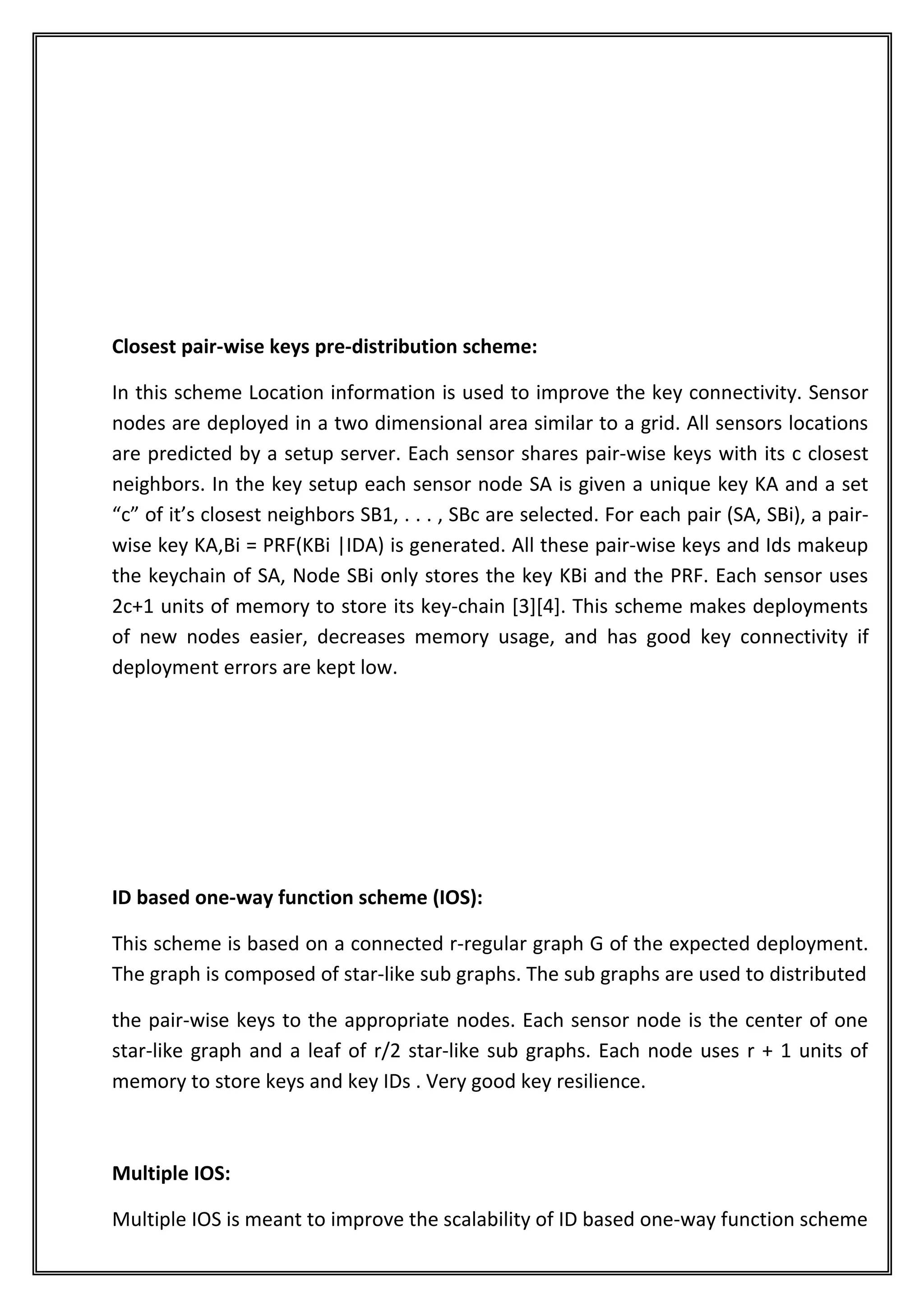 Closest pair-wise keys pre-distribution scheme:

In this scheme Location information is used to improve the key connectivity. Sensor
nodes are deployed in a two dimensional area similar to a grid. All sensors locations
are predicted by a setup server. Each sensor shares pair-wise keys with its c closest
neighbors. In the key setup each sensor node SA is given a unique key KA and a set
“c” of it’s closest neighbors SB1, . . . , SBc are selected. For each pair (SA, SBi), a pair-
wise key KA,Bi = PRF(KBi |IDA) is generated. All these pair-wise keys and Ids makeup
the keychain of SA, Node SBi only stores the key KBi and the PRF. Each sensor uses
2c+1 units of memory to store its key-chain [3][4]. This scheme makes deployments
of new nodes easier, decreases memory usage, and has good key connectivity if
deployment errors are kept low.




ID based one-way function scheme (IOS):

This scheme is based on a connected r-regular graph G of the expected deployment.
The graph is composed of star-like sub graphs. The sub graphs are used to distributed

the pair-wise keys to the appropriate nodes. Each sensor node is the center of one
star-like graph and a leaf of r/2 star-like sub graphs. Each node uses r + 1 units of
memory to store keys and key IDs . Very good key resilience.



Multiple IOS:

Multiple IOS is meant to improve the scalability of ID based one-way function scheme
 