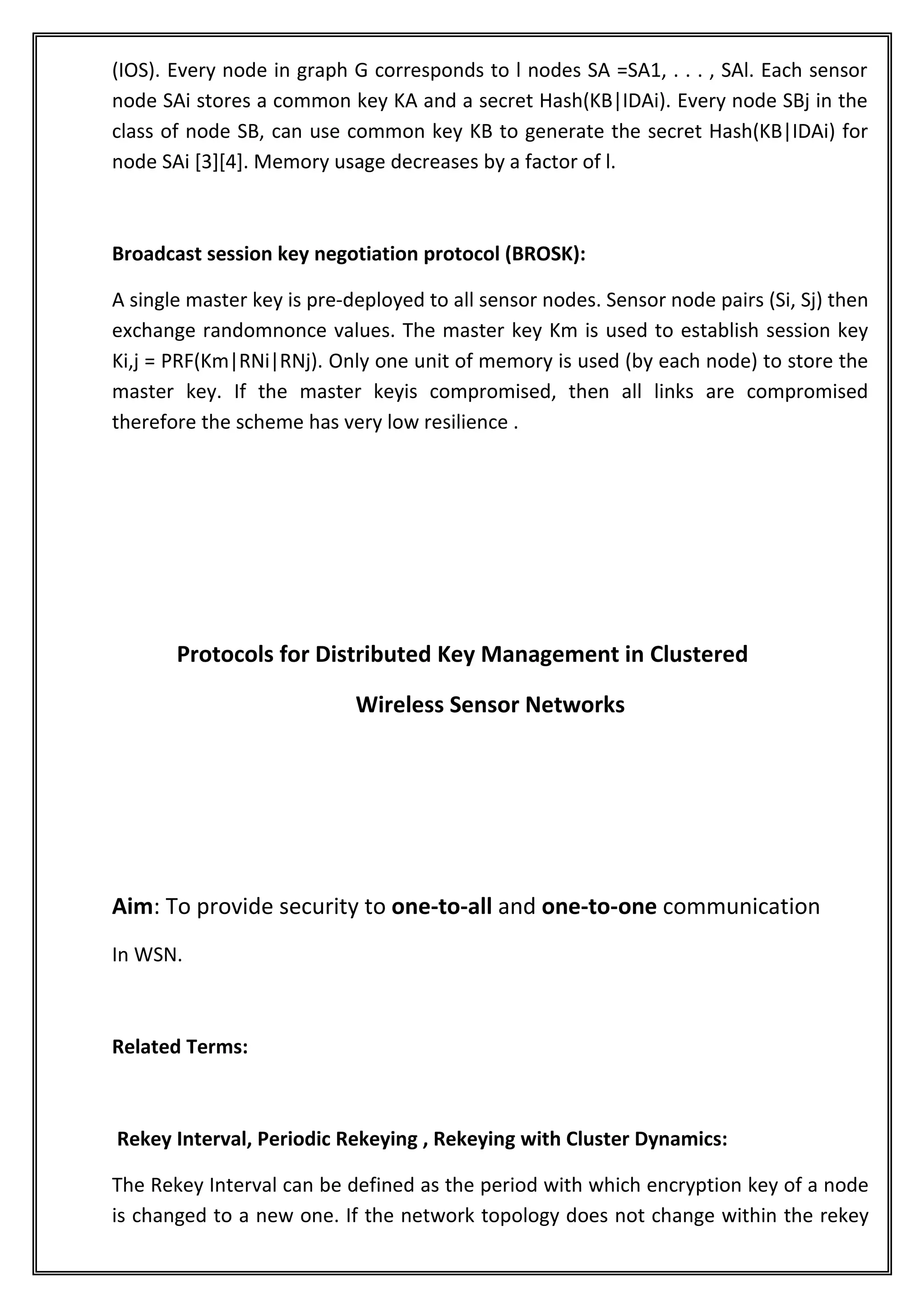 (IOS). Every node in graph G corresponds to l nodes SA =SA1, . . . , SAl. Each sensor
node SAi stores a common key KA and a secret Hash(KB|IDAi). Every node SBj in the
class of node SB, can use common key KB to generate the secret Hash(KB|IDAi) for
node SAi [3][4]. Memory usage decreases by a factor of l.



Broadcast session key negotiation protocol (BROSK):

A single master key is pre-deployed to all sensor nodes. Sensor node pairs (Si, Sj) then
exchange randomnonce values. The master key Km is used to establish session key
Ki,j = PRF(Km|RNi|RNj). Only one unit of memory is used (by each node) to store the
master key. If the master keyis compromised, then all links are compromised
therefore the scheme has very low resilience .




       Protocols for Distributed Key Management in Clustered

                            Wireless Sensor Networks




Aim: To provide security to one-to-all and one-to-one communication
In WSN.



Related Terms:



Rekey Interval, Periodic Rekeying , Rekeying with Cluster Dynamics:

The Rekey Interval can be defined as the period with which encryption key of a node
is changed to a new one. If the network topology does not change within the rekey
 
