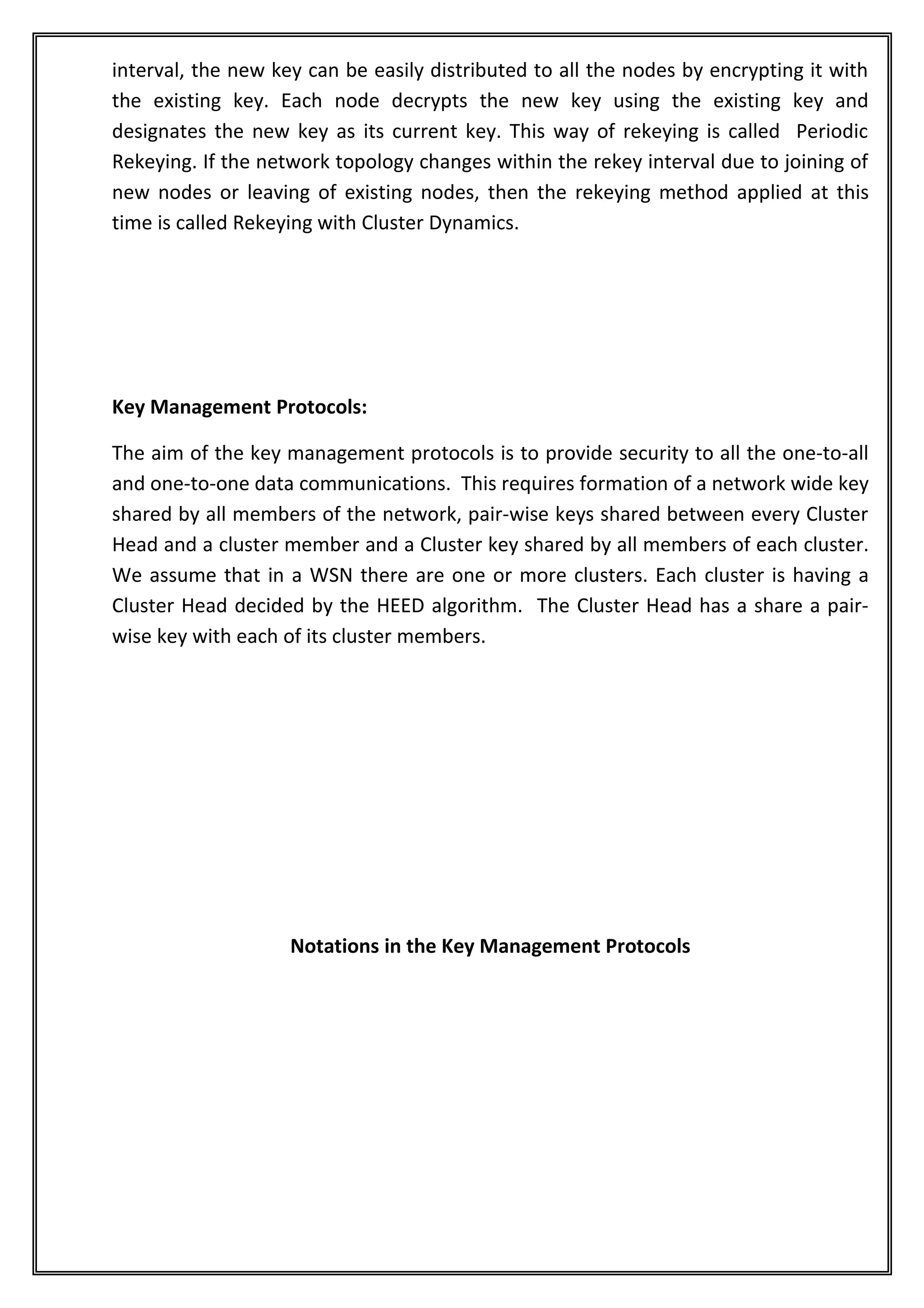 interval, the new key can be easily distributed to all the nodes by encrypting it with
the existing key. Each node decrypts the new key using the existing key and
designates the new key as its current key. This way of rekeying is called Periodic
Rekeying. If the network topology changes within the rekey interval due to joining of
new nodes or leaving of existing nodes, then the rekeying method applied at this
time is called Rekeying with Cluster Dynamics.




Key Management Protocols:

The aim of the key management protocols is to provide security to all the one-to-all
and one-to-one data communications. This requires formation of a network wide key
shared by all members of the network, pair-wise keys shared between every Cluster
Head and a cluster member and a Cluster key shared by all members of each cluster.
We assume that in a WSN there are one or more clusters. Each cluster is having a
Cluster Head decided by the HEED algorithm. The Cluster Head has a share a pair-
wise key with each of its cluster members.




                    Notations in the Key Management Protocols
 