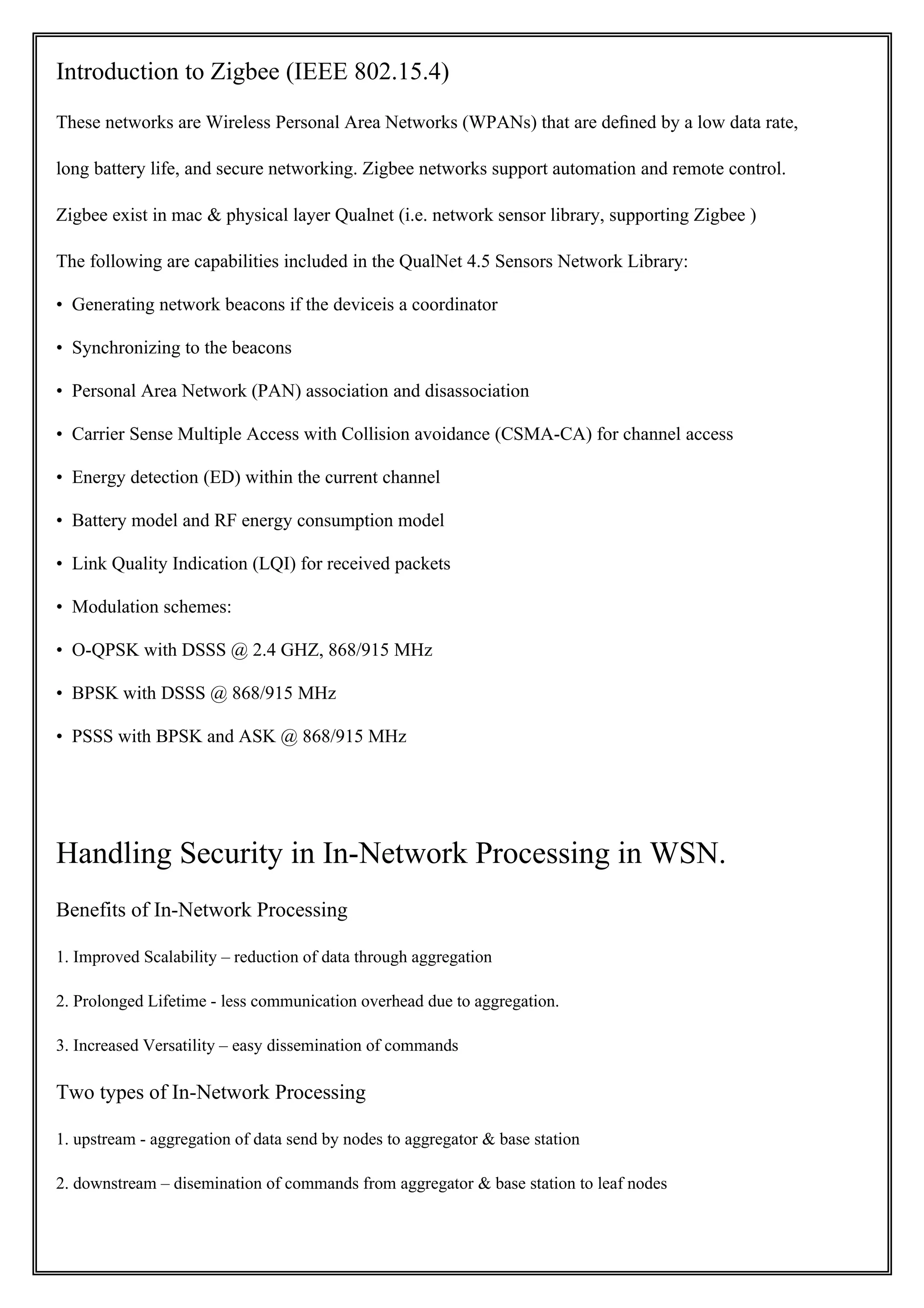 Introduction to Zigbee (IEEE 802.15.4)
These networks are Wireless Personal Area Networks (WPANs) that are deﬁned by a low data rate,

long battery life, and secure networking. Zigbee networks support automation and remote control.

Zigbee exist in mac & physical layer Qualnet (i.e. network sensor library, supporting Zigbee )

The following are capabilities included in the QualNet 4.5 Sensors Network Library:

• Generating network beacons if the deviceis a coordinator

• Synchronizing to the beacons

• Personal Area Network (PAN) association and disassociation

• Carrier Sense Multiple Access with Collision avoidance (CSMA-CA) for channel access

• Energy detection (ED) within the current channel

• Battery model and RF energy consumption model

• Link Quality Indication (LQI) for received packets

• Modulation schemes:

• O-QPSK with DSSS @ 2.4 GHZ, 868/915 MHz

• BPSK with DSSS @ 868/915 MHz

• PSSS with BPSK and ASK @ 868/915 MHz




Handling Security in In-Network Processing in WSN.
Benefits of In-Network Processing

1. Improved Scalability – reduction of data through aggregation

2. Prolonged Lifetime - less communication overhead due to aggregation.

3. Increased Versatility – easy dissemination of commands

Two types of In-Network Processing

1. upstream - aggregation of data send by nodes to aggregator & base station

2. downstream – disemination of commands from aggregator & base station to leaf nodes
 
