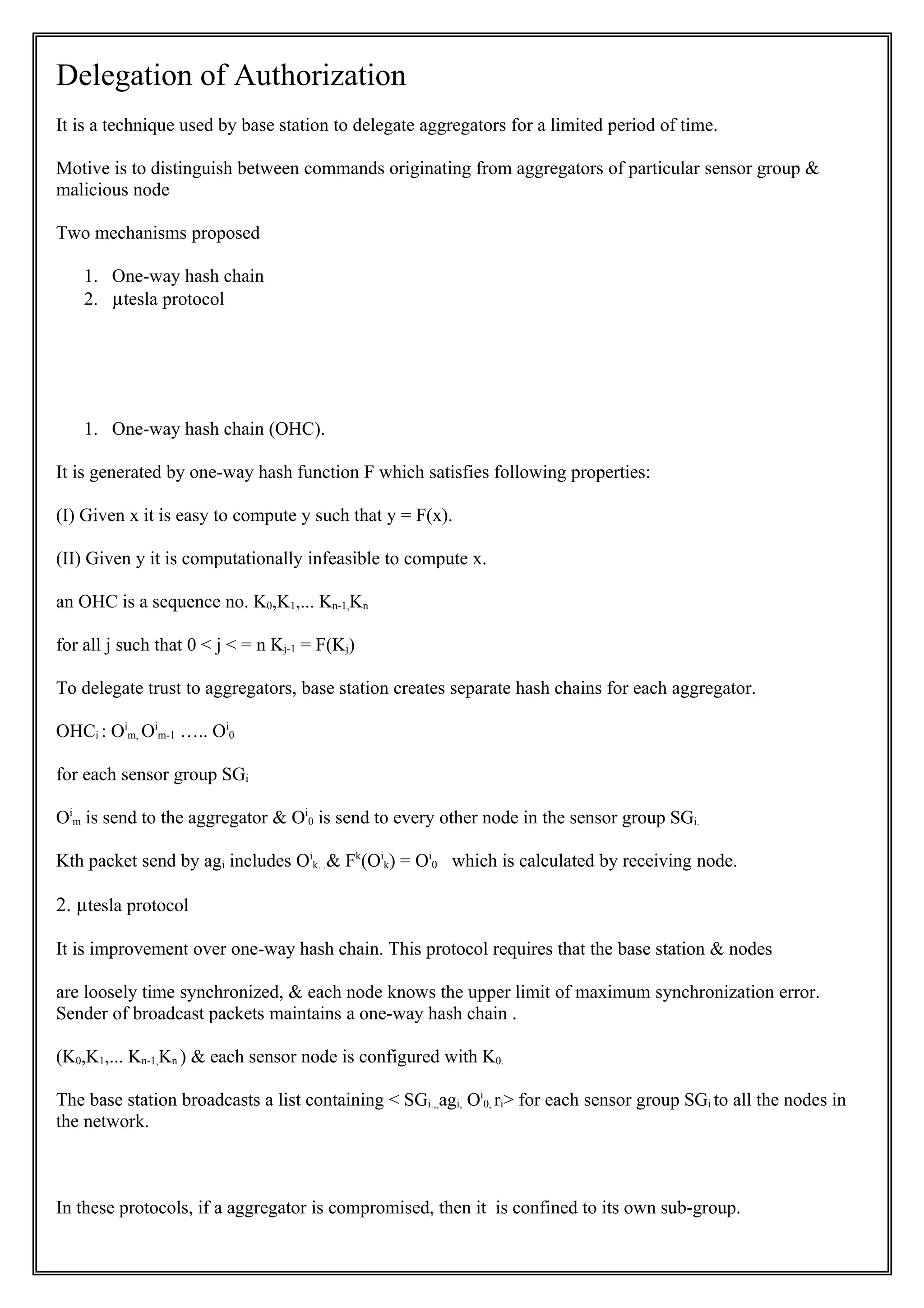 Delegation of Authorization
It is a technique used by base station to delegate aggregators for a limited period of time.

Motive is to distinguish between commands originating from aggregators of particular sensor group &
malicious node

Two mechanisms proposed

    1. One-way hash chain
    2. µtesla protocol




    1. One-way hash chain (OHC).

It is generated by one-way hash function F which satisfies following properties:

(I) Given x it is easy to compute y such that y = F(x).

(II) Given y it is computationally infeasible to compute x.

an OHC is a sequence no. K0,K1,... Kn-1,Kn

for all j such that 0 < j < = n Kj-1 = F(Kj)

To delegate trust to aggregators, base station creates separate hash chains for each aggregator.

OHCi : Oim, Oim-1 ….. Oi0

for each sensor group SGi

Oim is send to the aggregator & Oi0 is send to every other node in the sensor group SGi.

Kth packet send by agi includes Oik. .& Fk(Oik) = Oi0 which is calculated by receiving node.

2. µtesla protocol

It is improvement over one-way hash chain. This protocol requires that the base station & nodes

are loosely time synchronized, & each node knows the upper limit of maximum synchronization error.
Sender of broadcast packets maintains a one-way hash chain .

(K0,K1,... Kn-1,Kn ) & each sensor node is configured with K0.

The base station broadcasts a list containing < SGi.,,agi, Oi0, ri> for each sensor group SGi to all the nodes in
the network.



In these protocols, if a aggregator is compromised, then it is confined to its own sub-group.
 