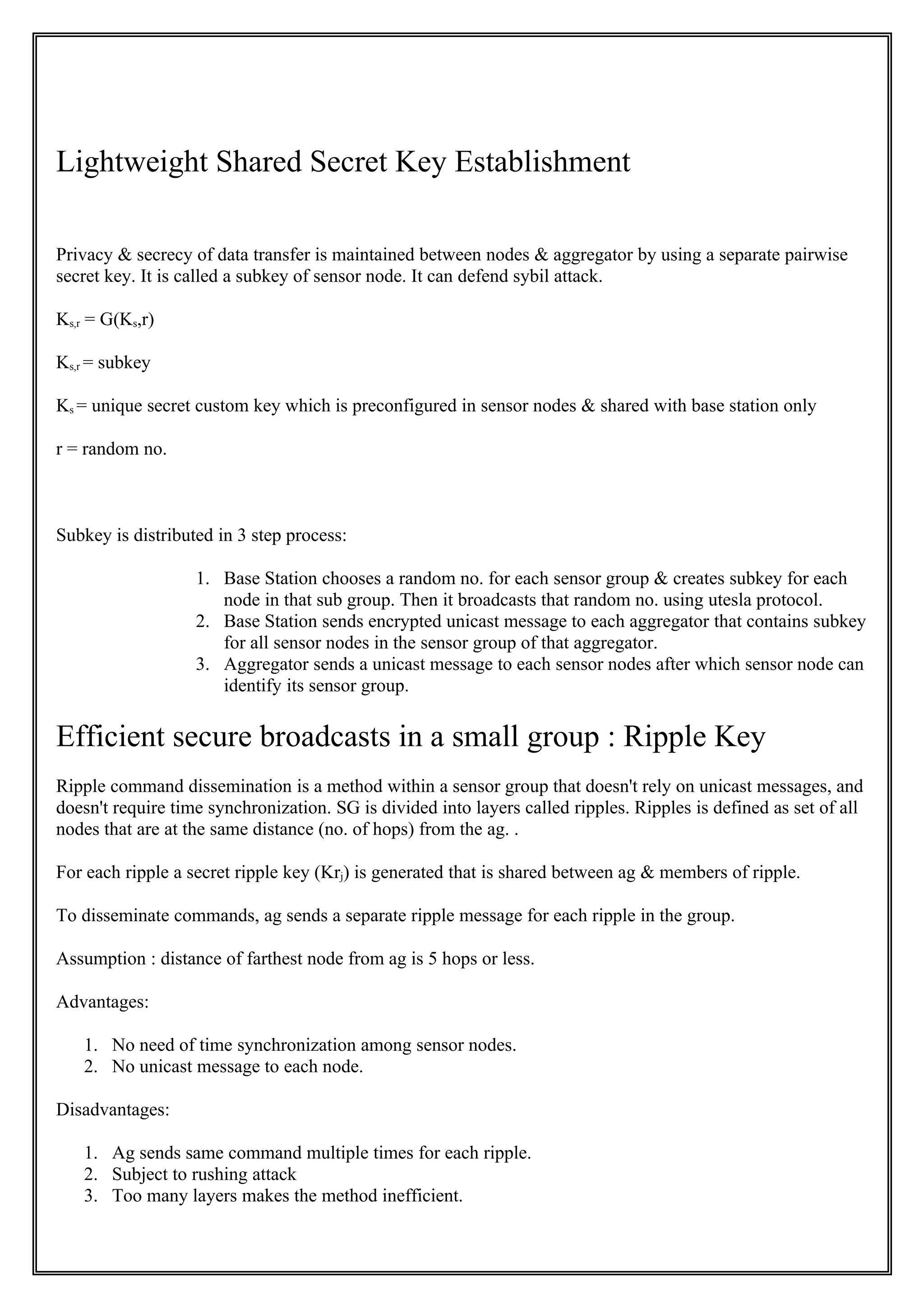 Lightweight Shared Secret Key Establishment

Privacy & secrecy of data transfer is maintained between nodes & aggregator by using a separate pairwise
secret key. It is called a subkey of sensor node. It can defend sybil attack.

Ks,r = G(Ks,r)

Ks,r = subkey

Ks = unique secret custom key which is preconfigured in sensor nodes & shared with base station only

r = random no.



Subkey is distributed in 3 step process:

                   1. Base Station chooses a random no. for each sensor group & creates subkey for each
                      node in that sub group. Then it broadcasts that random no. using utesla protocol.
                   2. Base Station sends encrypted unicast message to each aggregator that contains subkey
                      for all sensor nodes in the sensor group of that aggregator.
                   3. Aggregator sends a unicast message to each sensor nodes after which sensor node can
                      identify its sensor group.

Efficient secure broadcasts in a small group : Ripple Key
Ripple command dissemination is a method within a sensor group that doesn't rely on unicast messages, and
doesn't require time synchronization. SG is divided into layers called ripples. Ripples is defined as set of all
nodes that are at the same distance (no. of hops) from the ag. .

For each ripple a secret ripple key (Krj) is generated that is shared between ag & members of ripple.

To disseminate commands, ag sends a separate ripple message for each ripple in the group.

Assumption : distance of farthest node from ag is 5 hops or less.

Advantages:

   1. No need of time synchronization among sensor nodes.
   2. No unicast message to each node.

Disadvantages:

   1. Ag sends same command multiple times for each ripple.
   2. Subject to rushing attack
   3. Too many layers makes the method inefficient.
 