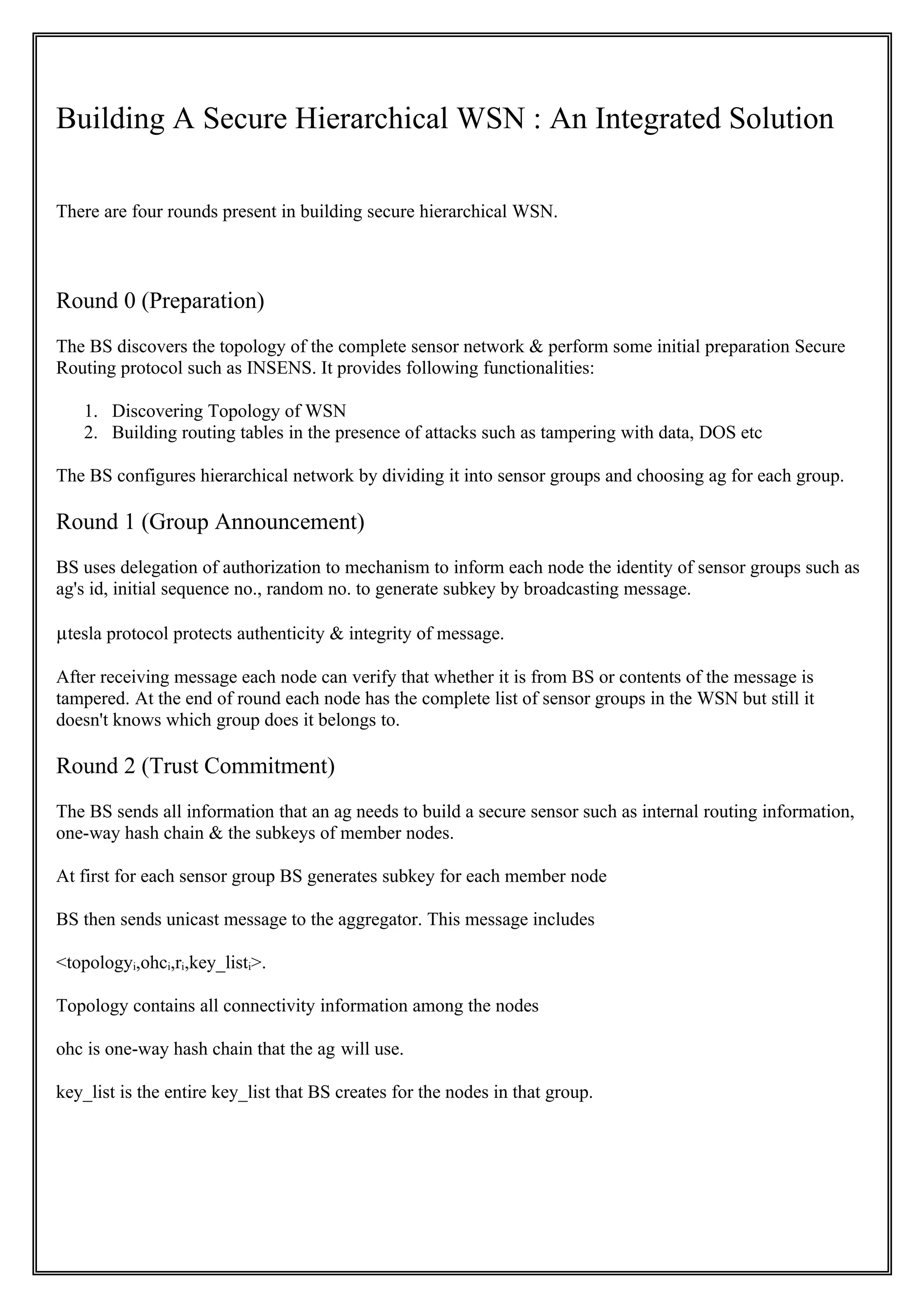 Building A Secure Hierarchical WSN : An Integrated Solution

There are four rounds present in building secure hierarchical WSN.



Round 0 (Preparation)
The BS discovers the topology of the complete sensor network & perform some initial preparation Secure
Routing protocol such as INSENS. It provides following functionalities:

   1. Discovering Topology of WSN
   2. Building routing tables in the presence of attacks such as tampering with data, DOS etc

The BS configures hierarchical network by dividing it into sensor groups and choosing ag for each group.

Round 1 (Group Announcement)
BS uses delegation of authorization to mechanism to inform each node the identity of sensor groups such as
ag's id, initial sequence no., random no. to generate subkey by broadcasting message.

µtesla protocol protects authenticity & integrity of message.

After receiving message each node can verify that whether it is from BS or contents of the message is
tampered. At the end of round each node has the complete list of sensor groups in the WSN but still it
doesn't knows which group does it belongs to.

Round 2 (Trust Commitment)
The BS sends all information that an ag needs to build a secure sensor such as internal routing information,
one-way hash chain & the subkeys of member nodes.

At first for each sensor group BS generates subkey for each member node

BS then sends unicast message to the aggregator. This message includes

<topologyi,ohci,ri,key_listi>.

Topology contains all connectivity information among the nodes

ohc is one-way hash chain that the ag will use.

key_list is the entire key_list that BS creates for the nodes in that group.
 