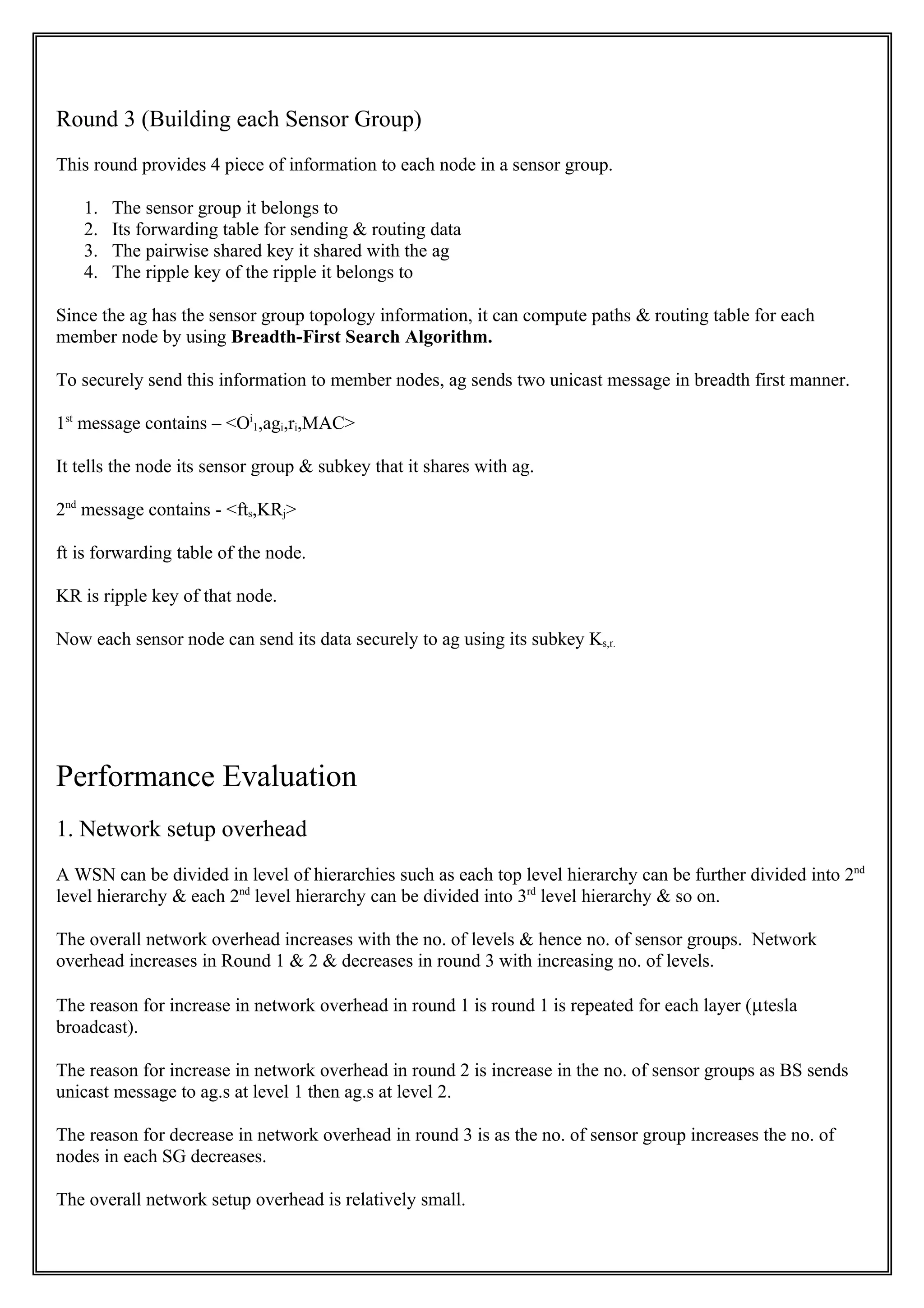Round 3 (Building each Sensor Group)
This round provides 4 piece of information to each node in a sensor group.

   1.   The sensor group it belongs to
   2.   Its forwarding table for sending & routing data
   3.   The pairwise shared key it shared with the ag
   4.   The ripple key of the ripple it belongs to

Since the ag has the sensor group topology information, it can compute paths & routing table for each
member node by using Breadth-First Search Algorithm.

To securely send this information to member nodes, ag sends two unicast message in breadth first manner.

1st message contains – <Oi1,agi,ri,MAC>

It tells the node its sensor group & subkey that it shares with ag.

2nd message contains - <fts,KRj>

ft is forwarding table of the node.

KR is ripple key of that node.

Now each sensor node can send its data securely to ag using its subkey Ks,r.




Performance Evaluation
1. Network setup overhead
A WSN can be divided in level of hierarchies such as each top level hierarchy can be further divided into 2nd
level hierarchy & each 2nd level hierarchy can be divided into 3rd level hierarchy & so on.

The overall network overhead increases with the no. of levels & hence no. of sensor groups. Network
overhead increases in Round 1 & 2 & decreases in round 3 with increasing no. of levels.

The reason for increase in network overhead in round 1 is round 1 is repeated for each layer (µtesla
broadcast).

The reason for increase in network overhead in round 2 is increase in the no. of sensor groups as BS sends
unicast message to ag.s at level 1 then ag.s at level 2.

The reason for decrease in network overhead in round 3 is as the no. of sensor group increases the no. of
nodes in each SG decreases.

The overall network setup overhead is relatively small.
 