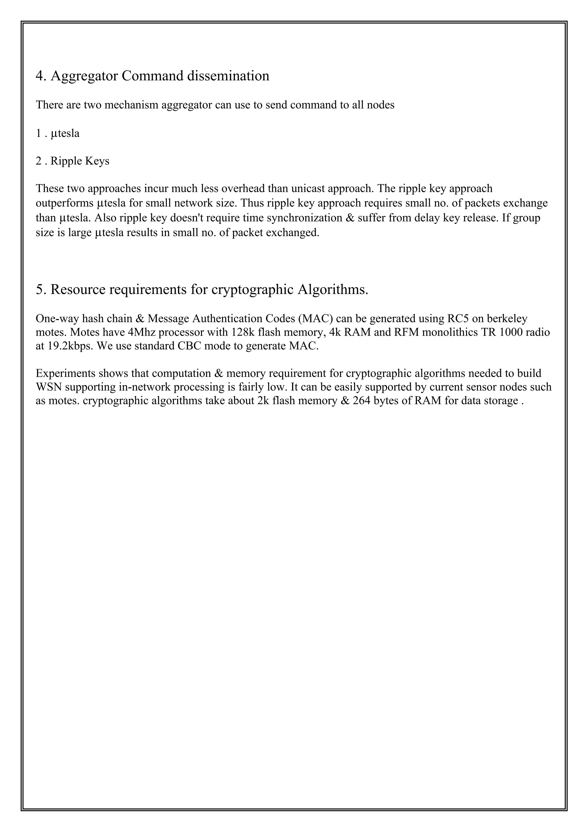 4. Aggregator Command dissemination
There are two mechanism aggregator can use to send command to all nodes

1 . µtesla

2 . Ripple Keys

These two approaches incur much less overhead than unicast approach. The ripple key approach
outperforms µtesla for small network size. Thus ripple key approach requires small no. of packets exchange
than µtesla. Also ripple key doesn't require time synchronization & suffer from delay key release. If group
size is large µtesla results in small no. of packet exchanged.



5. Resource requirements for cryptographic Algorithms.
One-way hash chain & Message Authentication Codes (MAC) can be generated using RC5 on berkeley
motes. Motes have 4Mhz processor with 128k flash memory, 4k RAM and RFM monolithics TR 1000 radio
at 19.2kbps. We use standard CBC mode to generate MAC.

Experiments shows that computation & memory requirement for cryptographic algorithms needed to build
WSN supporting in-network processing is fairly low. It can be easily supported by current sensor nodes such
as motes. cryptographic algorithms take about 2k flash memory & 264 bytes of RAM for data storage .
 