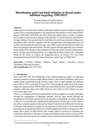 1
Distribution and Cost-Push inflation in Brazil under
inflation targeting, 1999-2014
Ricardo Summa & Franklin Serrano
Federal University of Rio de Janeiro
Abstract
In this paper we analyze the evolution of Brazilian inflation under the inflation targeting
system from a cost-push perspective. We identify the main features of three quite distinct
phases (1999-2003, 2004-2009 and 2010-2014) and explain them in terms of tradable
price trends in local currency, changes in the dynamics of monitored prices and behavior
of wage inflation. We conclude that the trend towards continuous nominal exchange rate
devaluation after mid-2011, together with the strengthening of the bargaining power of
workers and the trend of rising real wages since 2006, means that distributive conflicts in
Brazil are getting much more intense. We also suggest that the apparently very irrational
recent (early 2015) change in the orientation of economic policy towards contractionary
fiscal, incomes and monetary policies in a stagnating economy seems to be ultimately
based on the desire to weaken the bargaining power of workers that was much
strengthened during the brief but intense Brazilian “golden age” of 2004-2010.
Keywords: Cost-Push inflation, Inflation Target System, Functional Income
Distribution, Brazilian Economy.
JEL classification: B51, E31, E58
1. Introduction
Since mid-1999, after the introduction of the inflation-targeting system, the Brazilian
monetary authority pursues a single official objective, the control of inflation, which must
remain inside a pre-defined range around a target value in each calendar year (defined
since 2005 as 4.5% a year plus or minus 2%). Even though the upper limit of the target
range was surpassed from 1999 to 2003, the central bank has been successful in keeping
inflation within this range since 2004. However, from 2010 to 2014 inflation got very
close to the upper limit.
There is a widespread (but incorrect) belief that in Brazil inflation is actually controlled
through the management of aggregate demand, and the latter mainly through the
manipulation of the basic interest rate by the Brazilian Central Bank. In reality, inflation
in Brazil is a cost-push (not a demand-pull) phenomenon and the way in which interest
rate policy actually operates is through the impact of interest rate differentials on the rate
of change of the nominal exchange rate (in situations in which there is no external credit
rationing nor strong political objections to further appreciation of the exchange rate). This
means that a policy of high interest rates usually leads to a process of exchange rate
revaluation which lowers the prices of inputs and tradable goods in local currency, which
in turn also lowers the prices of a number of government-monitored private utilities and

The authors thank Nicholas Trebat and Thereza Balliester Reis for English revision.
 
