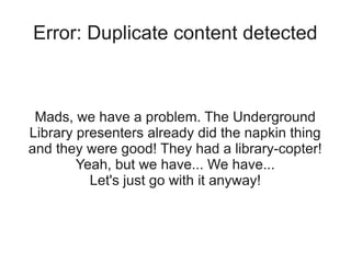 Error: Duplicate content detected



 Mads, we have a problem. The Underground
Library presenters already did the napkin thing
and they were good! They had a library-copter!
        Yeah, but we have... We have...
          Let's just go with it anyway!
 