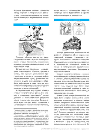 10 СУММА ТЕХНОЛОГИЙ национальной безопасности и развития
наземный автоматический транспорт и
подводные операции.
Развитие технологий и удешевление
производственных операций в ближайшем
будущем фактически поставит равенство
между энергией и материальными
результатами труда, сделав производство
эквивалентом имеющихся энергетических
мощностей10
.
Сетевые технологии
Глиняные таблички, свитки, свет
Александрийского маяка – все это было
прообразом сетевых технологий,
расширивших человеческую память и
осведомленность об окружающем мире.
Сегодня сетевые технологии –
оперирование совокупностью объектов,
средств и систем, как единым управляемым
пространством, в частности сведением
информации (технологии C5ISR), развитием
технических средств связи, разведки и
обработки информации, а также средства
научно-технической разведки,
социокультурного анализа и интернет-
технологий.
Материализацией еще одного объекта
сетевых технологий стали деньги. Уже
сегодня, с появлением криптовалют11
,
1010
Комичен тот факт, что вывод о прямой связи массы
производимых товаров с энергией является тривиальным и
прямо вытекающим из формулы Эйнштейна E=mc2
.
11
Криптовалюта — вид цифровой валюты, эмиссия и учёт
которой основаны на криптографических методах,
например методе защиты "доказательство выполнения
работы" и асимметричному шифрованию, а
функционирование системы происходит децентрализовано в
распределённой компьютерной сети. По состоянию на июнь
между деньгами и вычислительными
ресурсами можно ставить знак равенства.
Однако гораздо ярче этот факт может
проявиться в случае создания
искусственного интеллекта, когда скорость
производства богатства напрямую можно
будет связать с характеристиками
мощности таких систем.
Технологии человека
Знахари, религиозные и мистические
верования – определяли облик
современных технологий человека,
стремящихся раскрыть заложенный в
человека потенциал. Индивидуальные и
популяционные различия в возможностях
наталкивали людей на мысль о
потенциальном существовании
сверхчеловека, лишенного физических и
моральных изъянов.
Сегодня технологии человека –
возможность инженерного оперирования
геномом и клетками, словно деталями
большого механизма, для излечения
безнадежных, восстановления или даже
полного воссоздания частей тела, создание
еще более существенных технологий
здоровья, а также использование
биологических технологий для
производства и сервиса.
В связи с этим интересен следующий
вопрос. Если «энергия» эквивалентна
«материальным ценностям», а «деньги»
эквивалентны «разумным вычислительным
2013 года программное обеспечение всех криптовалют
базировалось на открытом исходном коде системы Bitcoin.
 