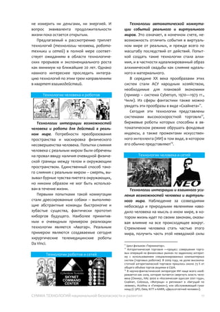 СУММА ТЕХНОЛОГИЙ национальной безопасности и развития 11
средствам», то какой универсал справедлив
для технологий человека, который можно
связать с понятием «продолжительность
жизни»? Проиллюстрировать значимость
масштаба реализации этих технологий
можно легендами ветхозаветных текстов, в
соответствии с которыми Адам прожил 930
лет, а Мафусаил – 969 лет. Определенно,
что возможность прожить 1000 лет вместо
80, не измерить ни деньгами, ни энергией. И
вопрос эквивалента продолжительности
жизни пока остается открытым.
Предлагаемый к рассмотрению триплет
технологий (технологии человека,
робототехники и сетей) в полной мере
соответствует ожиданиям в области
технологических прорывов и
экспоненциального роста как минимум на
ближайшие 20 лет. Однако намного
интереснее проследить интеграцию
технологий по этим трем направлениям в
квартет взаимодействий.
Технологии человека и роботов
Технологии интеграции возможностей
человека и робота для действий в
реальном мире. Потребности
преобразования пространства и маскировка
физического несовершенства человека.
Попытки слияния человека с реальным
миром были обречены на провал ввиду
наличия очевидной физической границы
между телом и окружающим
пространством. Единственный способ
такого слияния с реальным миром –
смерть, вызывал бурные чувства пиетета
окружающих, но никоим образом не мог
быть использован в течение жизни.
Первыми попытками такой коммутации
стали дрессированные собаки –
выполняющие абстрактные команды
быстроногие и зубастые существа,
фактически прототип киборгов будущего.
Наиболее примитивным и очевидным
примером реализации технологии является
«Аватар». Реальным примером являются
создаваемые сегодня хирургические
телемедицинские роботы Da Vinci.
Технологии роботов и сетей
Технологии автоматической
коммутации событий реального и
виртуального миров. Это означает, в
конечном счете, невозможность отличить
события в виртуальном мире от реальных, и
прежде всего по масштабу последствий от
действий. Попыткой создать такие
технологии стала алхимия, и в частности
идеализированный образ алхимической
свадьбы как слияние идеального и
материального.
В середине XX века прообразами этих
систем стали АСУ народным хозяйством,
необходимые для плановой экономики
(пример – система Cybersyn, 1970—1973 гг.,
Чили). Из сферы фантастики также можно
увидеть эти прообразы в виде «Скайнета»12
.
Сегодня эти технологии представлены
системами высокоскоростной торговли13
,
биржевые роботы которых способны в
автоматическом режиме обрушать
фондовые индексы, а также прожектами
искусственного интеллекта (ИИ) в том виде,
в котором его обычно представляют14
.
12
Цикл фильмов «Терминатор».
13
Алгоритмическая торговля — процесс совершения
торговых операций на финансовых рынках по заданному
алгоритму с использованием специализированных
компьютерных систем (торговых роботов). В 2009 году, на
долю высокочастотной алгоритмической торговли пришлось
около 73 % от общего объёма торгов акциями в США.
14
В научно-фантастической литературе ИИ чаще всего
изображается как сила, которая пытается свергнуть власть
человека (Омниус, HAL 9000 в «Космическая одиссея 2001
года», Скайнет, Colossus, «Матрица» и репликант в «Бегущий
по лезвию», ИскИны в «Гиперион»), или обслуживающий
гуманоид (C-3PO, Data, KITT и KARR, «Двухсотлетний
человек»).
 