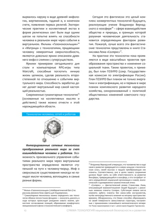 12 СУММА ТЕХНОЛОГИЙ национальной безопасности и развития
Технологии человека и сетей
Технологии интеграции и взаимного
усиления возможностей человека и
виртуального мира. Наблюдение за
созвездиями небосвода и природными
явлениями наводило человека на мысль о
ином мире, в котором жизнь идет по своим
законам, оказывая влияние на все
происходящее вокруг. Стремление
человека стать частью этого мира, получить
часть этой неведомой силы вырвалось
наружу в виде древней мифологии,
жертвенников, гаданий и, в конечном счете,
появления первых религий. Эзотерические
практики и коллективный экстаз в форме
религиозных сект были еще одним шагом на
попытке влиять на способности человека в
реальном мире через события в
виртуальном. Фильмы «Газонокосильщик»15
и «Матрица» с технологиями, придающими
человеку невероятные сверхспособности,
являются довольно ярким описанием
древнего мифа о слиянии с
суперсуществом.
Яркими примерами сегодняшнего дня
стали и компьютерные RPG-игры типа
Warcraft, способные поглотить личную
жизнь целиком, сделав реальность
второстепенной по отношению к событиям
виртуального мира. Способность заработка
денег делает виртуальный мир самой
настоящей реальностью.
Современные гуманитарные технологии16
(основанные на коллективных мыслях и
действиях) также можно отнести к этой
нарождающейся области.
15
Фильм «Газонокосильщик» («Кибернетический бог») по
рассказу Дэниела Киза «Цветы для Элджернона».
16
Гуманитарные технологии можно определить как технологии
обмена личностными фондами — монолога, диалога, в ходе
которых происходят рождение нового знания, ценностное
согласование позиций, образование комфортного
эмоционального фона и психологического комфорта.
Технологии человека, сетей и роботов
Интегрированные сетевые технологии
преобразования реального мира за счет
взаимодействия человека и роботов.
Возможность произвольного управления
событиями реального мира через
виртуальные пространства определенно
является ступенькой на пути к человеку-
творцу. Миф о сверхсмысле существования
никогда не покидал мысли человека,
воплощаясь в самые разные формы.
Сегодня это фактически это целый
комплекс конвергентных технологий
будущего, реализующие учение Владимира
Вернадского о ноосфере17
– сфере
взаимодействия общества и природы, в
границах которой разумная человеческая
деятельность становится определяющим
фактором развития. Пожалуй, лучше всего
эти фантастические технологии
представлены в книге Станислава Лема
«Солярис»18
.
На практике эти технологии пока могут
проявляться в виде масштабных проектов
преобразования пространства и изменения
социальной ткани. Таких, как план ГОЭЛРО,
который был не только планом
электрификации, но и первым в мире
планом комплексного развития экономики,
синхронизованный с политикой социальных
изменений советского государства.
17
Владимир Вернадский утверждал, что человечество в ходе
своего развития превращается в новую мощную «геологическую
силу», своей мыслью и трудом преобразующую лик планеты.
Соответственно, в целях своего сохранения, оно должно будет
взять на себя ответственность за развитие биосферы,
превращающейся в ноосферу, а это потребует от него
определённой социальной организации и новой, экологической и
одновременно гуманистической этики.
18
«Солярис» — фантастический роман Станислава Лема,
описывающий взаимоотношения людей будущего c разумным
океаном планеты Солярис. Субстанция океана могла изменять
орбиту планеты без каких-либо инструментов, путём
непосредственного влияния на метрику пространства-времени.
Обнаружилось, что Океан способен образовывать на своей
поверхности замысловатые структуры, построенные с
применением сложнейшего математического аппарата. Роман
экранизирован в 1972 г. режиссером Андреем Тарковским.
 