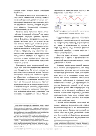 СУММА ТЕХНОЛОГИЙ национальной безопасности и развития 15
проблему на пути научных революций
составляет инициирование следующего
шага сдвижки методологии в виде серии
крупномасштабных проектов, что позволяет
на каждом этапе втянуть новую генерацию
участников.
Вторичность технологии по отношению к
социальным механизмам. Поэтому,
несмотря на необходимость
дополнительных научных знаний,
постараемся воспроизвести облик
социальной машины, которая предвосхитит
создание большинства промышленных
технологий для неё.
Конечно, само появление таких
личностей, как Вернадский и Хлопин22
, на
шкале равномерно текущего времени
неравномерно. Оно связано с
определенными периодами в истории,
когда после относительного затишья
происходят активные процессы, которые
Лев Гумилев23
называл «пассионарными
толчками». Это сродни таким физическим
процессам, как, например, молнии, которые
вспыхивают после накопления
определенных зарядов. Или крупным
открытиям, которые рождаются на
подготовленной почве после накопления
определенной суммы знаний.
Совершенно иной, экономический,
подход к этой проблеме предлагается
теорией волн Кондратьева. Во время
повышательной фазы Кондратьевской
волны быстрое расширение экономики
неизбежно приводит общество к
необходимости изменения. Но
возможности изменения общества отстают
от требований экономики, поэтому
развитие переходит в понижательную фазу,
в течение которой кризисно-депрессивные
явления и трудности заставляют
перестраивать экономические и иные
22
Хлопин Виталий Григорьевич (1890—1950) — русский, советский
радиохимик, один из основоположников советской радиохимии и
радиевой промышленности; один из основателей Радиевого
института и ведущих участников атомного проекта, основатель
школы советских радиохимиков.
23
Гумилёв Лев Николаевич (1912—1992) — советский и российский
историк-этнолог, востоковед, доктор исторических, переводчик с
персидского языка. Основоположник пассионарной теории
этногенеза.
отношения24
. По прогнозам исследователей
начало повышательной фазы начнется
около 2018 г., с завершением волны после
2060 г.25
.
Рис.4. Этапы развития технологий в соответствии
с концепцией кондратьевских волн.
С другой стороны, развитие
технического прогресса человечества носит
непрерывно ускоряющийся характер,
форма которого говорит о возможности
достижения к 2030 году точки, когда
скорость развития технологий перейдет в
новое качество – «точки Сингулярности».
При этом даже в условиях сегодняшней
акселерации и сдвига к одновременности
изменений технологии, как правило,
проходят несколько этапов.
Во время изобретения паровой машины
мало кто мог себе представить, что,
предназначенная для нужд шахтного дела,
она найдет себе применение в сельском
хозяйстве, хоть это и произошло только
через много лет. Потом появились
текстильные фабрики, работающие с
помощью пара, оказавшиеся благом для
производителей хлопка. Движимые паровой
тягой поезда расширили рынки
сельхозпродукции. Пар изменил место
сельского хозяйства в экономике. Точно
также открытие радиоактивности супругами
Кюри вовсе не сразу навело людей на мысль
о способах использования энергии распада
ядра.
24
Гринин Л. Е. Вербальная модель соотношения длинных
кондратьевских волн и среднесрочных жюгляровских циклов //
История и математика: Анализ и моделирование глобальной
динамики. Ред. А. В. Коротаев, С. Ю. Малков, Л. Е. Гринин. М.:
Книжный Дом «ЛИБРОКОМ», 2010. С. 44-111
25
Акаев А. А. Современный финансово-экономический кризис в свете
теории инновационно-технологического развития экономики и
управления инновационным процессом // Системный мониторинг.
Глобальное и региональное развитие. М.: УРСС, 2009. С. 141—162.
 