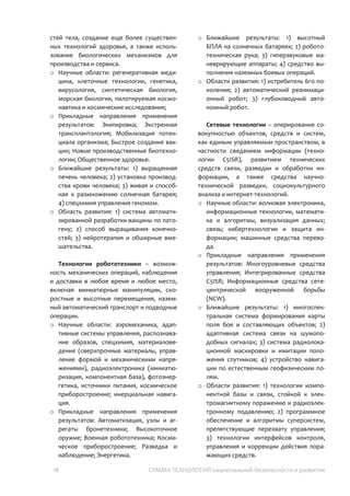 18 СУММА ТЕХНОЛОГИЙ национальной безопасности и развития
потребует следующего воплощения
триплета технологий.
Технологии человека – возможность
инженерного оперирования клетками,
словно деталями большого механизма, для
излечения безнадежных, восполнения
потери частей тела, создание еще более
существенных технологий здоровья, а
также использование биологических
механизмов для производства и сервиса.
o Научные области: регенеративная
медицина, клеточные технологии,
генетика, вирусология, синтетическая
биология, морская биология,
пилотируемая космонавтика и
космические исследования;
o Прикладные направления применения
результатов: Экипировка; Экстренная
трансплантология; Мобилизация
потенциала организма; Быстрое
создание вакцин; Новые
производственные биотехнологии;
Общественное здоровье.
o Ближайшие результаты: 1) выращенная
печень человека; 2) установка
производства крови человека; 3) живая и
способная к размножению солнечная
батарея; 4) спецхимия управления
геномом.
o Область развития: 1) система
автоматизированной разработки
вакцины по патогену; 2) способ
выращивания конечностей; 3)
нейротерапия и обширные
вмешательства.
Технологии робототехники –
возможность механических операций,
наблюдения и доставки в любое время и
любое место, включая миниатюрные
манипуляции, скоростные и высотные
перемещения, наземный автоматический
транспорт и подводные операции.
o Научные области: аэромеханика,
адаптивные системы управления,
распознавание образов, спецхимия,
материаловедение (сверхпрочные
материалы, управление формой и
механическими напряжениями),
радиоэлектроника (миниатюризация,
компонентная база), фотоэнергетика,
источники питания, космическое
приборостроение; инерциальная
навигация.
o Прикладные направления применения
результатов: Автоматизация, узлы и
агрегаты бронетехники; Высокоточное
оружие; Военная робототехника;
Космическое приборостроение;
Разведка и наблюдение; Энергетика.
o Ближайшие результаты: 1) высотный
БПЛА на солнечных батареях; 2)
робототехническая рука; 3)
гиперзвуковые маневрирующие
аппараты; 4) средство выполнения
наземных боевых операций.
o Области развития: 1) истребитель 6го
поколения; 2) автоматический
реанимационный робот; 3)
глубоководный автономный робот.
Сетевые технологии – оперирование
совокупностью объектов, средств и систем,
как единым управляемым пространством, в
частности сведением информации
(технологии C5ISR), развитием технических
средств связи, разведки и обработки
информации, а также средства научно-
технической разведки, социокультурного
анализа и интернет-технологий.
o Научные области: волновая электроника,
информационные технологии,
математика и алгоритмы, визуализация
данных; связь; кибертехнологии и
защита информации; машинные средства
перевода.
o Прикладные направления применения
результатов: Многоуровневые средства
управления; Интегрированные средства
C5ISR; Информационные средства
сетецентрической вооруженной борьбы
(NCW).
o Ближайшие результаты: 1)
многоспектральная система
формирования карты поля боя и
составляющих объектов; 2) адаптивная
система связи на шумоподобных
 