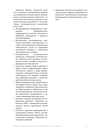 СУММА ТЕХНОЛОГИЙ национальной безопасности и развития 19
сигналах; 3) система радиолокационной
маскировки и имитации положения
спутников; 4) устройство навигации по
естественным геофизическим полям.
o Области развития: 1) технологии
компонентной базы и связи, стойкой к
электромагнитному поражению и
радиоэлектронному подавлению; 2)
программное обеспечение и алгоритмы
суперсистем, препятствующие перехвату
управления; 3) технологии интерфейсов
контроля, управления и коррекции
действия поражающих средств.
Развитием базовых технологий могут
стать тщательно спланированные
программы направлений, которые получат
свое развитие на основе созданного
результата – от электроники имплантов до
спецхимии и механики ракетных
двигателей. В частности, такими
синтезированными технологиями могут
стать:
 Интегрированные общевидовые и
межвидовые разведывательно-
информационные системы. Получение и
обработка разведданных в реальном
масштабе времени
 Высокоточные интегрированные
автономно-спутниковые навигационные
системы. Комплексирование
инерциальных навигационных систем со
средствами спутниковой навигации и
локальными навигационными системами
 Распределенное сетецентрическое
управление. Интеграция
интеллектуальных объектов (сети
датчиков, исполнительных узлов и
штабов) в едином информационном
пространстве
 Технологии ведения боевых действий в
сфере сетевой инфраструктуры,
радиоэлектронных средств и среды
распространения электромагнитных
излучений, используемые для передачи
информации, управления оружием, а
также воздействия на объекты
противника
 Энерго-информационное воздействие во
всех сферах (космос, воздух, суша, море,
подводное и подземное пространство) и
на любой дальности. Мобильные, в том
числе безэкипажные, технические
системы обеспечения маневренности и
доставки поражающего фактора к цели
 Активные способы противодействия
поражающим факторам. Повышение
мобильности ВВСТ и применение
интеллектуальных (умных, адаптивных)
систем защиты.
 Системы и средства индивидуальной и
коллективной защиты личного состава.
Многофункциональная сверхлегкая и
эргономичная экипировка. Повышение
автономности действий
 Передовые технологии экстренного
спасения жизней. Создание
стационарных и мобильных
технологических комплексов
регенеративной трансплантологии
человека.
 