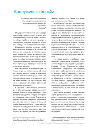20 СУММА ТЕХНОЛОГИЙ национальной безопасности и развития
Вооруженная борьба
«Подлинной вершиной
превосходства над противником
является достижение целей
вообще без сражений»
Сунь-цзы27
Общепринято, что именно военные
задачи способны толкать технологии и
прогресс человека вперед. Военные задачи
– одни из тех общих проблем, которые
приводят к однозначной трактовке
конечного результата. Победил или
проиграл. Жив или мертв.
Изначальное военное искусство
требовало большого интеллекта и таланта.
Не важны были имевшиеся в начале
ресурсы. Как и шахматная партия, все
решалось во время военной игры.
Александр Македонский, Ганнибал,
Александр Суворов, адмирал Николай
Кузнецов и многие другие великие
полководцы побеждали именно что не
числом, а умением.
Вне зависимости от положения дел,
ситуации и прочих обстоятельств, всё
решалось ходом мысли в голове у
нескольких человек, собравшихся за одним
столом. Не является исключением и
сегодняшнее время. Единственное, что до
настоящего времени не решено – это
задача абсолютной защищенности
человека.
В середине XX века понятие
безопасности и соответствующих
оборонных исследований было простым и
понятным – существовало государство,
которое планировало программы
обеспечения безопасности единого
общества. Программы заключались в
основном в системах защиты от внешней,
27
Сунь Цзы — китайский стратег и мыслитель. Автор
знаменитого трактата о военной стратегии «Искусство
войны».
причем физической угрозы – таким образом
«оборонные исследования» включали в себя
различные системы вооружения, ракетные
технологии, оружие массового поражения,
тяжелую технику, и составляли
обособленную часть экономики страны.
На рубеже XX и XXI века на первый план
вышли проблемы, значительно более
сложные, с которыми приходилось
сталкиваться ранее. Проблема терроризма
поставила на первый план обеспечение
внутренней безопасности; уязвимость
информационной инфраструктуры
заставила задумываться не только о
физической защите; развитие социальных
коммуникаций открыло сложную
внутреннюю структуру общества – и
разнообразило понятие его безопасности.
Государство также перестало быть единой
административной машиной, передавая
свои функции в сети и структуры общества и
бизнеса.
Эти новые вызовы потребовали
переосмыслить само понятие оборонных
технологий и оборонных исследований, как
облик будущих систем безопасности.
Сейчас направления оборонных
исследований включают в себя критические
технологии, от которых зависит
безопасность систем сообществ public
networks28
– групп в составе общества, а не
только государства, как это было раньше.
Структурирование общества на сообщества
и «публичные сети» предъявляет
совершенно новые требования к
безопасности, в том числе по уровню
сложности.
В настоящее время на первый план
выходят фундаментальные исследования в
области инфокоммуникационных
28
Использование эффектов «public networks» в современных
конфликтах необходимо, в первую очередь, для реализации
принципа «разделяй и властвуй».
 